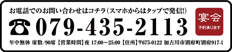 お電話でのお問い合わせはコチラ(スマホからはタップで発信!)【TEL】079-435-2113 年中無休 席数/90席 【営業時間】夜 17:00〜25:00 【住所】〒675-0122 加古川市別府町別府917-1